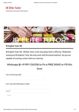 3/26/23, 8:35 PM IB English Tutor HK for an Assured 7 | Free Demo
https://ibelitetutor.com/ib-tutors-hong-kong/ib-english-tutors-hong-kong/ 1/6
IB Elite Tutor
Dedicated Tutoring for IB Students
IB English Tutor HK
IB English Tutor HK . IB Elite Tutor is the only place that is offering “Dedicated
tutoring to IB students” only. We only work with IB school teachers. So you are
capable of scoring a seven with our tutoring.
Whatsapp @ +919911262206 to Fix a FREE DEMO or Fill this
form
Your Email (required)
Your msg with Whatsapp number
Send
1+1=?
 
