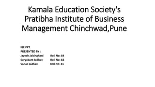 Kamala Education Society's
Pratibha Institute of Business
Management Chinchwad,Pune
IBE PPT
PRESENTED BY :
Jayesh Jaisinghani Roll No: 84
Suryakant Jadhav Roll No: 82
Sonali Jadhav. Roll No: 81
 