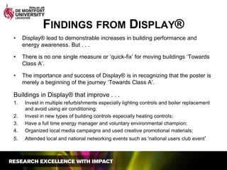Findings from Display®Display® lead to demonstrable increases in building performance and energy awareness. But . . . There is no one single measure or ‘quick-fix’ for moving buildings ‘Towards Class A’. The importance and success of Display® is in recognizing that the poster is merely a beginning of the journey ‘Towards Class A’.Buildings in Display® that improve . . . Invest in multiple refurbishments especially lighting controls and boiler replacement and avoid using air conditioning; Invest in new types of building controls especially heating controls; Have a full time energy manager and voluntary environmental champion;Organized local media campaigns and used creative promotional materials;Attended local and national networking events such as 'national users club event'