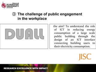 The challenge of public engagement in the workplace    the aim? To understand the role of ICT in reducing energy consumption of a large scale public building through the design of an ICT interface connecting building users to their electricity consumption.DUALL