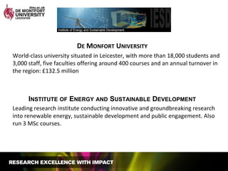De Monfort UniversityWorld-class university situated in Leicester, with more than 18,000 students and 3,000 staff, five faculties offering around 400 courses and an annual turnover in the region: £132.5 millionInstitute of Energy and Sustainable DevelopmentLeading research institute conducting innovative and groundbreaking research into renewable energy, sustainable development and public engagement. Also run 3 MSc courses.