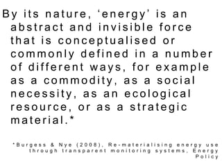 By its nature, ‘energy’ is an abstract and invisible force that is conceptualised or commonly defined in a number of different ways, for example as a commodity, as a social necessity, as an ecological resource, or as a strategic material.**Burgess & Nye (2008), Re-materialising energy use through transparent monitoring systems, Energy Policy