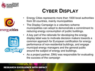 Cyber DisplayEnergy Cities represents more than 1000 local authorities from 30 countries, mainly municipalitiesThe Display Campaign is a voluntary scheme municipalities can adopt to demonstrate a commitment to reducing energy consumption of public buildings.A key part of the rationale for developing the energy display label was to motivate decision makers towards a common approach for European certification for energy performance of non-residential buildings, and engage municipal energy managers and the general public around the subject of energy and buildings. As a project partner, DMU was responsible for evaluating the success of the campaign