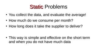 Static
Static Problems
●
You collect the data, and evaluate the average!
●
How much do we consume per month?
●
How long does it take the supplier to deliver?
●
This way is simple and effective on the short term
and when you do not have much data
 