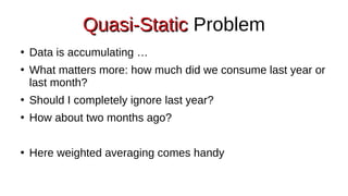 Quasi-Static
Quasi-Static Problem
●
Data is accumulating …
●
What matters more: how much did we consume last year or
last month?
●
Should I completely ignore last year?
●
How about two months ago?
●
Here weighted averaging comes handy
 