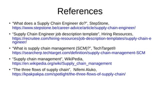 References
●
“What does a Supply Chain Engineer do?”, StepStone,
https://www.stepstone.be/career-advice/article/supply-chain-engineer/
●
“Supply Chain Engineer job description template”, Hiring Resources,
https://recruitee.com/hiring-resources/job-description-templates/supply-chain-e
ngineer/
●
“What is supply chain management (SCM)?”, TechTarget®
https://searcherp.techtarget.com/definition/supply-chain-management-SCM
●
“Supply chain management”, WikiPedia,
https://en.wikipedia.org/wiki/Supply_chain_management
●
“The three flows of supply chain”, Nifemi Aluko,
https://kpakpakpa.com/spotlight/the-three-flows-of-supply-chain/
 