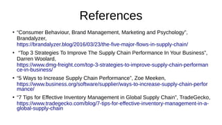 References
●
“Consumer Behaviour, Brand Management, Marketing and Psychology”,
Brandalyzer,
https://brandalyzer.blog/2016/03/23/the-five-major-flows-in-supply-chain/
●
“Top 3 Strategies To Improve The Supply Chain Performance In Your Business”,
Darren Woolard,
https://www.dmg-freight.com/top-3-strategies-to-improve-supply-chain-performan
ce-in-business/
●
“5 Ways to Increase Supply Chain Performance”, Zoe Meeken,
https://www.business.org/software/supplier/ways-to-increase-supply-chain-perfor
mance/
●
“7 Tips for Effective Inventory Management in Global Supply Chain”, TradeGecko,
https://www.tradegecko.com/blog/7-tips-for-effective-inventory-management-in-a-
global-supply-chain
 