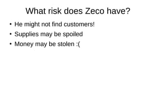 What risk does Zeco have?
●
He might not find customers!
●
Supplies may be spoiled
●
Money may be stolen :(
 