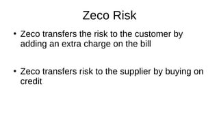 Zeco Risk
●
Zeco transfers the risk to the customer by
adding an extra charge on the bill
●
Zeco transfers risk to the supplier by buying on
credit
 