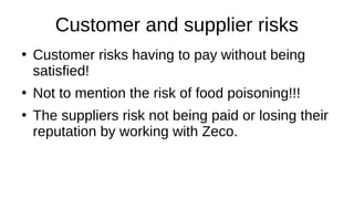 Customer and supplier risks
●
Customer risks having to pay without being
satisfied!
●
Not to mention the risk of food poisoning!!!
●
The suppliers risk not being paid or losing their
reputation by working with Zeco.
 