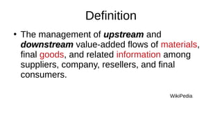 Definition
●
The management of upstream
upstream and
downstream
downstream value-added flows of materials,
final goods, and related information among
suppliers, company, resellers, and final
consumers.
WikiPedia
 