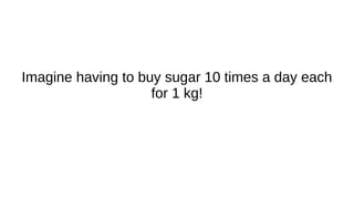 Imagine having to buy sugar 10 times a day each
for 1 kg!
 