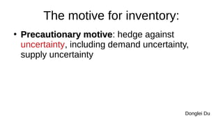 The motive for inventory:
●
Precautionary motive
Precautionary motive: hedge against
uncertainty, including demand uncertainty,
supply uncertainty
Donglei Du
 