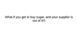 What if you get to buy sugar, and your supplier is
out of it!!!
 