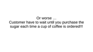 Or worse …
Customer have to wait until you purchase the
sugar each time a cup of coffee is ordered!!!
 