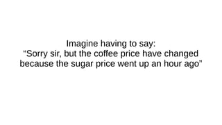 Imagine having to say:
“Sorry sir, but the coffee price have changed
because the sugar price went up an hour ago”
 