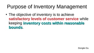 Purpose of Inventory Management
●
The objective of inventory is to achieve
satisfactory levels of customer service while
keeping inventory costs within reasonable
inventory costs within reasonable
bounds
bounds.
Donglei Du
 
