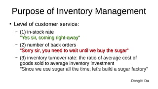 Purpose of Inventory Management
●
Level of customer service:
– (1) in-stock rate
”Yes sir, coming right-away”
”Yes sir, coming right-away”
– (2) number of back orders
”Sorry sir, you need to wait until we buy the sugar”
”Sorry sir, you need to wait until we buy the sugar”
– (3) inventory turnover rate: the ratio of average cost of
goods sold to average inventory investment
”Since we use sugar all the time, let’s build a sugar factory”
”Since we use sugar all the time, let’s build a sugar factory”
Donglei Du
 