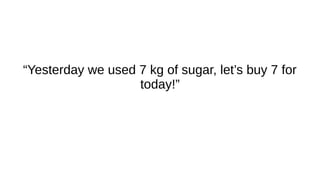 “Yesterday we used 7 kg of sugar, let’s buy 7 for
today!”
 