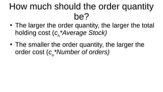 How much should the order quantity
be?
●
The larger the order quantity, the larger the total
holding cost (ch
*Average Stock)
●
The smaller the order quantity, the larger the
order cost (co
*Number of orders)
 