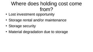 Where does holding cost come
from?
●
Lost investment opportunity
●
Storage rental and/or maintenance
●
Storage security
●
Material degradation due to storage
 