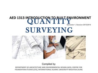AED 1313 INTRODUCTION TO BUILT ENVIRONMENT
Semester 1, Session 2013/2014
DEPARTMENT OF ARCHITECTURE AND ENVIRONMENTAL DESIGN (AED), CENTRE FOR
FOUNDATION STUDIES (CFS), INTERNATIONAL ISLAMIC UNIVERSITY MALAYSIA (IIUM)
QUANTITY
SURVEYING
Compiled by
 