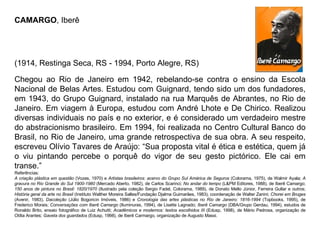 CAMARGO , Iberê  (1914, Restinga Seca, RS - 1994, Porto Alegre, RS)                            Chegou ao Rio de Janeiro em 1942, rebelando-se contra o ensino da Escola Nacional de Belas Artes. Estudou com Guignard, tendo sido um dos fundadores, em 1943, do Grupo Guignard, instalado na rua Marquês de Abrantes, no Rio de Janeiro. Em viagem à Europa, estudou com André Lhote e De Chirico. Realizou diversas individuais no país e no exterior, e é considerado um verdadeiro mestre do abstracionismo brasileiro. Em 1994, foi realizada no Centro Cultural Banco do Brasil, no Rio de Janeiro, uma grande retrospectiva de sua obra. A seu respeito, escreveu Olívio Tavares de Araújo: “Sua proposta vital é ética e estética, quem já o viu pintando percebe o porquê do vigor de seu gesto pictórico. Ele cai em transe.”  Referências: A criação plástica em questão  (Vozes, 1970) e  Artistas brasileiros: acervo do Grupo Sul América de Seguros  (Colorama, 1975), de Walmir Ayala;  A gravura no Rio Grande do Sul 1900-1980  (Mercado Aberto, 1982), de Carlos Scarinci;  No andar do tempo  (L&PM Editores, 1988), de Iberê Camargo;  150 anos de pintura no Brasil: 1820/1970  (Ilustrado pela coleção Sergio Fadel, Colorama, 1989), de Donato Mello Júnior, Ferreira Gullar e outros;  História geral da arte no Brasil  (Instituto Walther Moreira Salles/Fundação Djalma Guimarães, 1983), coordenação de Walter Zanini;  Chorei em Bruges  (Avenir, 1983),  Dacoleção  (Júlio Bogoricin Imóveis, 1986) e  Cronologia das artes plásticas no Rio de Janeiro: 1816-1994  (Topbooks, 1995), de Frederico Morais;  Conversações com Iberê Camargo  (Iluminuras, 1994), de Lisette Lagnado;  Iberê Camargo  (DBA/Grupo Gerdau, 1994), estudos de Ronaldo Brito, ensaio fotográfico de Luiz Achutti;  Acadêmicos e modernos: textos escolhidos III  (Edusp, 1998), de Mário Pedrosa, organização de Otília Arantes;  Gaveta dos guardados  (Edusp, 1998), de Iberê Carmargo, organização de Augusto Massi.  