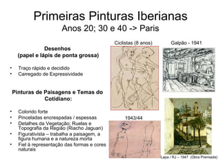 Primeiras Pinturas Iberianas Anos 20; 30 e 40 -> Paris Desenhos  (papel e lápis de ponta grossa) Traço rápido e decidido Carregado de Expressividade Pinturas de Paisagens e Temas do  Cotidiano: Colorido forte Pinceladas encrespadas / espessas Detalhes da Vegetação; Ruelas e Topografia da Região (Riacho Jaguari) Figurativista – trabalha a paisagem, a figura humana e a natureza morta Fiel ä representação das formas e cores naturais Ciclistas (8 anos)    Galpão - 1941 Lapa / RJ – 1947  (Obra Premiada) 1943/44 