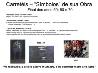 Carretéis – “Símbolos” de sua Obra   Final dos anos 50; 60 e 70 “ Mesa com cinco carretéis”/ 1959  (Objeto fixo sobre uma superfície; Ordenado). “ Dinâmica de carretéis”/ 1960  (Carretel sem sustentação ganha movimento; solto no espaço... Lembrando borboletas.  “ ...torcidos no espaço, cheios de cor...” ). “ Figuras em Movimento II”/ 1972  (Ganha velocidade e o desenho não mais se distingüe; “...é como se... se transformasse em energia,  impelidos pela ação da mão que procura antecipar-se ao pensamento”. Libertos das formas, os núcleos se transformam na grande experiência abstrata do artista).  “ Na realidade, o artista estava mudando, e os carretéis e sua arte junto” 1959 / 60 1972 