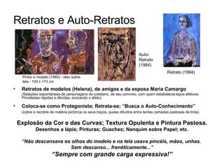 Retratos e Auto-Retratos   Retratos de modelos (Helena), de amigos e da esposa Maria Camargo   (Seleções espontâneas de personagens do cotidiano, de seu convívio, com quem estabelecia laços afetivos. Pinceladas rápidas e diluídas, evocando o afeto). Coloca-se como Protagonista; Retrata-se; “Busca o Auto-Conhecimento” (cobre e recobre de matéria pictórica os seus traços, quase diluídos entre tantas camadas pastosas de tinta). Explosão da Cor e das Curvas; Textura Opulenta e Pintura Pastosa . Desenhos a lápis; Pinturas; Guaches; Nanquim sobre Papel; etc. “ Não descansava os olhos do modelo e na tela usava pincéis, mãos, unhas.  Sem descanso... frenéticamente...” “ Sempre com grande carga expressiva!” Auto-Retrato (1984) Retrato (1994) Pintor e modelo (1985) - óleo sobre tela - 100 x 173 cm 