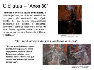 Ciclistas –  “Anos 80” “ Sou um andante.Carrego comigo o fardo do meu passado. Minha bagagem são os meus sonhos. Como meus ciclistas, cruzo desertos e busco horizontes que recuam e se apagam nas brumas da incerteza”. “ Um ser à procura de suas verdades e raízes”. Ciclistas, óleo s/ tela, 200 X 155 cm, 1990. Ciclistas no Parque da Redenção, óleo s/ tela, 95 X 212 cm, 1989. “ Velozes e muitas vezes sem metas , a não ser pedalar, os ciclistas personificam um pouco do sentimento do próprio artista. E, ao serem representados pedalando em direção à esquerda, parecem - como já apontou a crítica de arte Lisette Lagnado - estar buscando o passado, as reminiscências da infância, o  distante ”.  