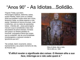 “ Anos 90”  - As Idiotas...Solidão. “ Figuras Tristes, que doem. Personagens Apáticas, disformes, bobas, quase irritantes. Assim como os ciclistas,  seres que pedalam muitas vezes sem rumos, tampouco metas, as idiotas esperam a vida  passar. Sentadas em bancos de praça, nuas  e disformes, com os rostos de expressões  bobas - irritantes até -, essas personagens  marcam a que é considerada a fase mais  assustadora da pintura iberiana. As faces  sem graça e os olhares perdidos no  horizonte, conjugados à feiúra dos corpos  que os sustentam, são de uma frontalidade  constrangedora, e parecem remeter à  Ignorância que sorri.” “ Na verdade, Iberê, novamente, estava  representando o seu próprio momento de vida,  de final de vida.”  Obra  A Idiota , óleo s/ tela, 155 X 200 cm, 1991  “ É difícil revelar o significado das coisas. O Homem olha a sua face, interroga-se e não sabe quem é.” 