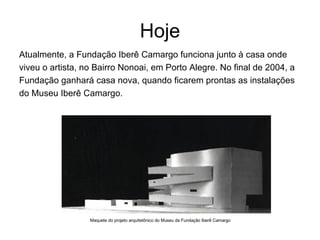 Hoje Atualmente, a Fundação Iberê Camargo funciona junto à casa onde viveu o artista, no Bairro Nonoai, em Porto Alegre. No final de 2004, a Fundação ganhará casa nova, quando ficarem prontas as instalações do Museu Iberê Camargo.  Maquete do projeto arquitetônico do Museu da Fundação Iberê Camargo 