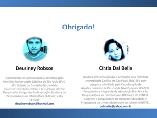 Obrigado!
Deusiney Robson
Doutorando em Comunicação e Semiótica pela
Pontifícia Universidade Católica de São Paulo (PUC-
SP), bolsista do Conselho Nacional de
Desenvolvimento Científico e Tecnológico (CNPq).
Pesquisador integrante da Associação Brasileira de
Pesquisadores de Cibercultura (ABCiber) e do
CENCIB.
deusineyrobson@hotmail.com
Cíntia Dal Bello
Doutora em Comunicação e Semiótica pela Pontifícia
Universidade Católica de São Paulo (PUC-SP), com
pesquisa subsidiada pela Coordenação de
Aperfeiçoamento de Pessoal de Nível Superior (CAPES).
Pesquisadora integrante da Associação Brasileira de
Pesquisadores de Cibercultura (ABCiber) e do CENCIB.
Docente e pesquisadora do curso de Publicidade e
Propaganda da Universidade Nove de Julho (UNINOVE).
pubcintia@yahoo.com.br
 