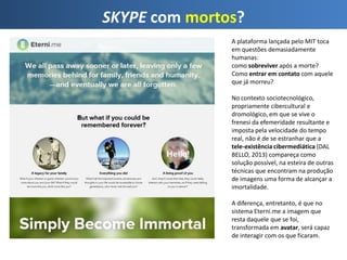SKYPE com mortos?
A plataforma lançada pelo MIT toca
em questões demasiadamente
humanas:
como sobreviver após a morte?
Como entrar em contato com aquele
que já morreu?
No contexto sociotecnológico,
propriamente cibercultural e
dromológico, em que se vive o
frenesi da efemeridade resultante e
imposta pela velocidade do tempo
real, não é de se estranhar que a
tele-existência cibermediática (DAL
BELLO, 2013) compareça como
solução possível, na esteira de outras
técnicas que encontram na produção
de imagens uma forma de alcançar a
imortalidade.
A diferença, entretanto, é que no
sistema Eterni.me a imagem que
resta daquele que se foi,
transformada em avatar, será capaz
de interagir com os que ficaram.
 