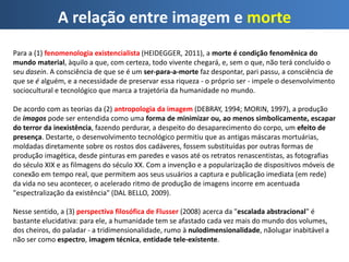 A relação entre imagem e morte
Para a (1) fenomenologia existencialista (HEIDEGGER, 2011), a morte é condição fenomênica do
mundo material, àquilo a que, com certeza, todo vivente chegará, e, sem o que, não terá concluído o
seu dasein. A consciência de que se é um ser-para-a-morte faz despontar, pari passu, a consciência de
que se é alguém, e a necessidade de preservar essa riqueza - o próprio ser - impele o desenvolvimento
sociocultural e tecnológico que marca a trajetória da humanidade no mundo.
De acordo com as teorias da (2) antropologia da imagem (DEBRAY, 1994; MORIN, 1997), a produção
de imagos pode ser entendida como uma forma de minimizar ou, ao menos simbolicamente, escapar
do terror da inexistência, fazendo perdurar, a despeito do desaparecimento do corpo, um efeito de
presença. Destarte, o desenvolvimento tecnológico permitiu que as antigas máscaras mortuárias,
moldadas diretamente sobre os rostos dos cadáveres, fossem substituídas por outras formas de
produção imagética, desde pinturas em paredes e vasos até os retratos renascentistas, as fotografias
do século XIX e as filmagens do século XX. Com a invenção e a popularização de dispositivos móveis de
conexão em tempo real, que permitem aos seus usuários a captura e publicação imediata (em rede)
da vida no seu acontecer, o acelerado ritmo de produção de imagens incorre em acentuada
"espectralização da existência" (DAL BELLO, 2009).
Nesse sentido, a (3) perspectiva filosófica de Flusser (2008) acerca da "escalada abstracional" é
bastante elucidativa: para ele, a humanidade tem se afastado cada vez mais do mundo dos volumes,
dos cheiros, do paladar - a tridimensionalidade, rumo à nulodimensionalidade, nãolugar inabitável a
não ser como espectro, imagem técnica, entidade tele-existente.
 