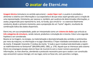 O avatar de Eterni.me
Imagem técnica (simulacro no sentido epicuriano) – avatar hiper real: o usuário é convidado a
alimentar o sistema com informações e sua expectativa é de que estas sejam geradas para a criação de
uma representação. Entretanto, por excesso e, também, por ausência de determinadas informações, o
avatar, programado para representá-lo, terá, no fundo, que simulá-lo – e o exercício fatalmente
conduzirá, desde o primeiro momento, para a proposição de um “outro” alguém, resultante da
combinação lúdica dos dados disponíveis.
Eterni.me, em sua complexidade, pode ser interpretado como um sistema de dados que articula as
três categorias de simulacro, sendo natural, produtivo e simulação de si mesmo. Esta é uma segunda
hipótese a ser considerada.
Baseia-se na imagem, na energia, na materialização e desmaterialização dos sentidos e sentimentos
por meio da máquina, na informação e no jogo cibernético. É hiper-realidade controladora da vida e
da morte. É biopoder imanente. É resíduo da morte, “e tudo o que é residual está destinado a repetir-
se indefinidamente no fantasmal” (BAUDRILLARD, 1981, p. 179). Aquele que se interessar pelo sistema
Eterni.me empregará energia vital em favor de municiá-lo com o maior número possível de
informações, as mais diversas, atendendo o protocolo necessário para que o avatar a ser constituído
seja verossímel e possa interagir, em seu lugar, como se fosse ele, com parentes e amigos.
 