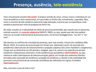 Presença, ausência, tele-existência
Viver virtualmente envolve tele-existir. O próprio sentido de virtus, virtual, insere o indivíduo em um
reino de potência e bem-aventurança, em que todos os limites são, virtualmente, superados. Mas,
como o conceito de tele-existência apresenta larga aplicação, é preciso que se especifique a tele-
existência possível por meio da proposta de Eterni.me.
De saída, ressalte-se a radicalidade do efeito de presença pretendido, pois aquele que se apresenta,
estando ausente, é o ausente substancial (WOLFF, 2005), ou seja, aquele que não mais poderá
retornar ao mundo tridimensional da presença para, em termos heideggerianos, "ser-em" e "ser-
com".
São diversos os artifícios de simulação da presença, quer seja remota, virtual e/ou mediática (DAL
BELLO, 2013). O universo da comunicação em tempo real, sobretudo a partir da ascensão das
plataformas ciberculturais de relacionamento e projeção subjetiva (tais como Facebook e congêneres),
rompe com as dicotomias on-off, partida e chegada, aqui e lá, comum nas experiências de tele-
existência e telepresença anteriores. A tele-existência que possibilita é cibermediática, ou seja,
relativa às redes ciberespaciais de telecomunicação; glocal, em função dos ambientes híbridos
formados pela conjunção de existência e projeção da existência; e, devido à alta visibilidade dos
processos comunicacionais de conversão simultânea dos referentes em signos, é também
hiperespetacular.
Mas, será este o caso de Eterni.me?
 