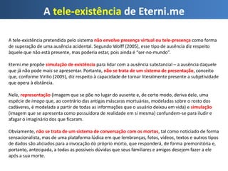 A tele-existência de Eterni.me
A tele-existência pretendida pelo sistema não envolve presença virtual ou tele-presença como forma
de superação de uma ausência acidental. Segundo Wolff (2005), esse tipo de ausência diz respeito
àquele que não está presente, mas poderia estar, pois ainda é “ser-no-mundo”.
Eterni.me propõe simulação de existência para lidar com a ausência substancial – a ausência daquele
que já não pode mais se apresentar. Portanto, não se trata de um sistema de presentação, conceito
que, conforme Virilio (2005), diz respeito à capacidade de tornar literalmente presente a subjetividade
que opera à distância.
Nele, representação (imagem que se põe no lugar do ausente e, de certo modo, deriva dele, uma
espécie de imago que, ao contrário das antigas máscaras mortuárias, modeladas sobre o rosto dos
cadáveres, é modelada a partir de todas as informações que o usuário deixou em vida) e simulação
(imagem que se apresenta como possuidora de realidade em si mesma) confundem-se para iludir e
afagar o imaginário dos que ficaram.
Obviamente, não se trata de um sistema de conversação com os mortos, tal como noticiado de forma
sensacionalista, mas de uma plataforma lúdica em que lembranças, fotos, vídeos, textos e outros tipos
de dados são aliciados para a invocação do próprio morto, que responderá, de forma premonitória e,
portanto, antecipada, a todas as possíveis dúvidas que seus familiares e amigos desejem fazer a ele
após a sua morte.
 