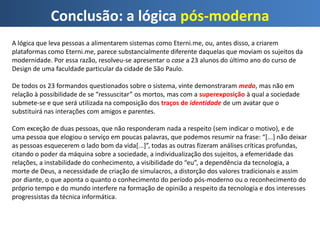 Conclusão: a lógica pós-moderna
A lógica que leva pessoas a alimentarem sistemas como Eterni.me, ou, antes disso, a criarem
plataformas como Eterni.me, parece substancialmente diferente daquelas que moviam os sujeitos da
modernidade. Por essa razão, resolveu-se apresentar o case a 23 alunos do último ano do curso de
Design de uma faculdade particular da cidade de São Paulo.
De todos os 23 formandos questionados sobre o sistema, vinte demonstraram medo, mas não em
relação à possibilidade de se “ressuscitar” os mortos, mas com a superexposição à qual a sociedade
submete-se e que será utilizada na composição dos traços de identidade de um avatar que o
substituirá nas interações com amigos e parentes.
Com exceção de duas pessoas, que não responderam nada a respeito (sem indicar o motivo), e de
uma pessoa que elogiou o serviço em poucas palavras, que podemos resumir na frase: “[...] não deixar
as pessoas esquecerem o lado bom da vida[...]”, todas as outras fizeram análises críticas profundas,
citando o poder da máquina sobre a sociedade, a individualização dos sujeitos, a efemeridade das
relações, a instabilidade do conhecimento, a visibilidade do “eu”, a dependência da tecnologia, a
morte de Deus, a necessidade de criação de simulacros, a distorção dos valores tradicionais e assim
por diante, o que aponta o quanto o conhecimento do período pós-moderno ou o reconhecimento do
próprio tempo e do mundo interfere na formação de opinião a respeito da tecnologia e dos interesses
progressistas da técnica informática.
 