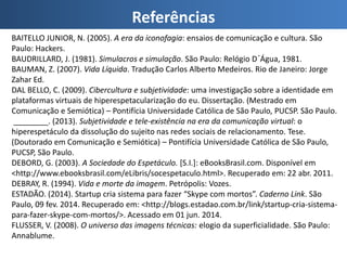 Referências
BAITELLO JUNIOR, N. (2005). A era da iconofagia: ensaios de comunicação e cultura. São
Paulo: Hackers.
BAUDRILLARD, J. (1981). Simulacros e simulação. São Paulo: Relógio D´Água, 1981.
BAUMAN, Z. (2007). Vida Líquida. Tradução Carlos Alberto Medeiros. Rio de Janeiro: Jorge
Zahar Ed.
DAL BELLO, C. (2009). Cibercultura e subjetividade: uma investigação sobre a identidade em
plataformas virtuais de hiperespetacularização do eu. Dissertação. (Mestrado em
Comunicação e Semiótica) – Pontifícia Universidade Católica de São Paulo, PUCSP. São Paulo.
________. (2013). Subjetividade e tele-existência na era da comunicação virtual: o
hiperespetáculo da dissolução do sujeito nas redes sociais de relacionamento. Tese.
(Doutorado em Comunicação e Semiótica) – Pontifícia Universidade Católica de São Paulo,
PUCSP, São Paulo.
DEBORD, G. (2003). A Sociedade do Espetáculo. [S.I.]: eBooksBrasil.com. Disponível em
<http://www.ebooksbrasil.com/eLibris/socespetaculo.html>. Recuperado em: 22 abr. 2011.
DEBRAY, R. (1994). Vida e morte da imagem. Petrópolis: Vozes.
ESTADÃO. (2014). Startup cria sistema para fazer “Skype com mortos”. Caderno Link. São
Paulo, 09 fev. 2014. Recuperado em: <http://blogs.estadao.com.br/link/startup-cria-sistema-
para-fazer-skype-com-mortos/>. Acessado em 01 jun. 2014.
FLUSSER, V. (2008). O universo das imagens técnicas: elogio da superficialidade. São Paulo:
Annablume.
 