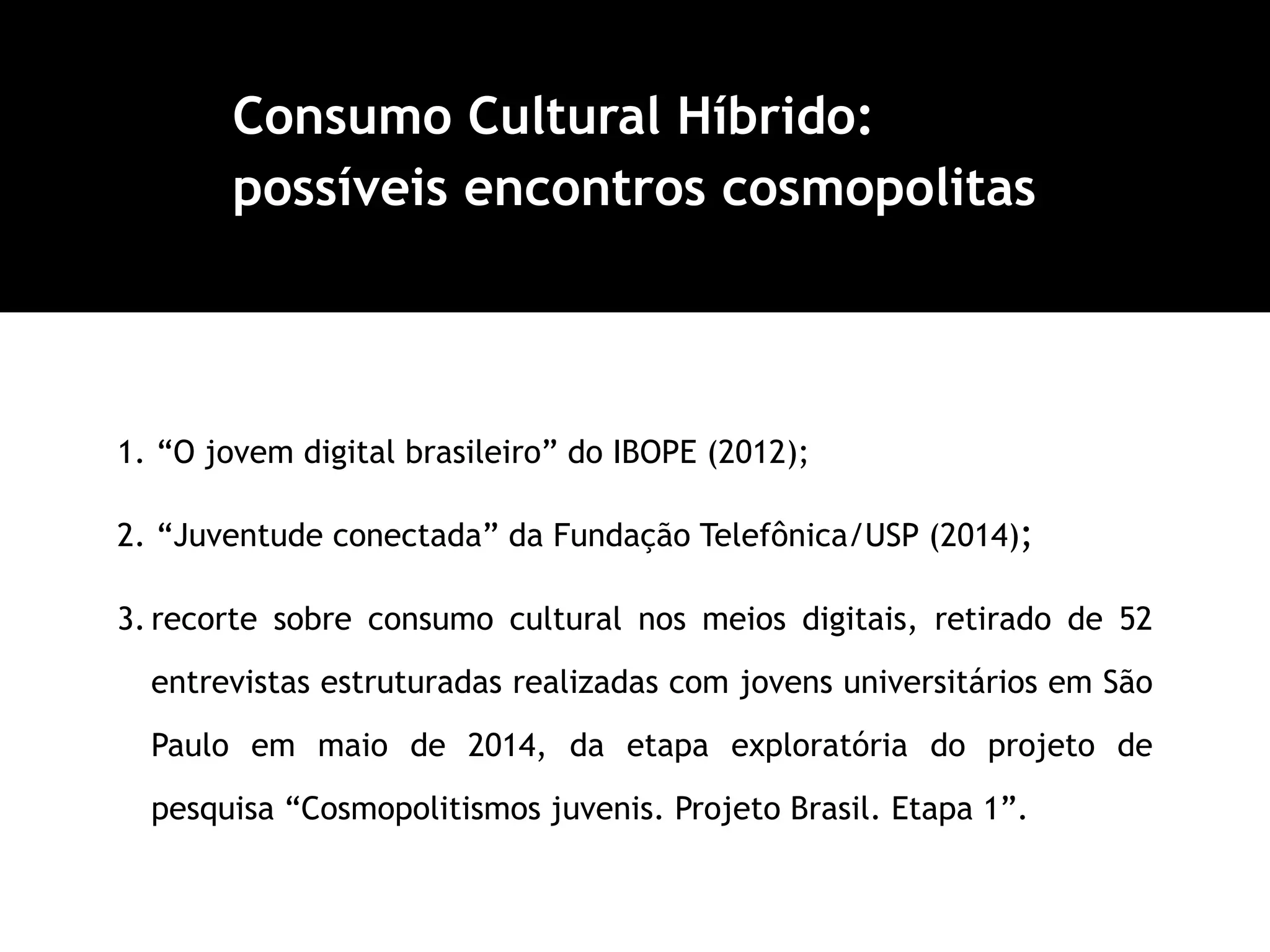 1. “O jovem digital brasileiro” do IBOPE (2012);
2. “Juventude conectada” da Fundação Telefônica/USP (2014);
3. recorte sobre consumo cultural nos meios digitais, retirado de 52
entrevistas estruturadas realizadas com jovens universitários em São
Paulo em maio de 2014, da etapa exploratória do projeto de
pesquisa “Cosmopolitismos juvenis. Projeto Brasil. Etapa 1”.
Consumo Cultural Híbrido:
possíveis encontros cosmopolitas
 