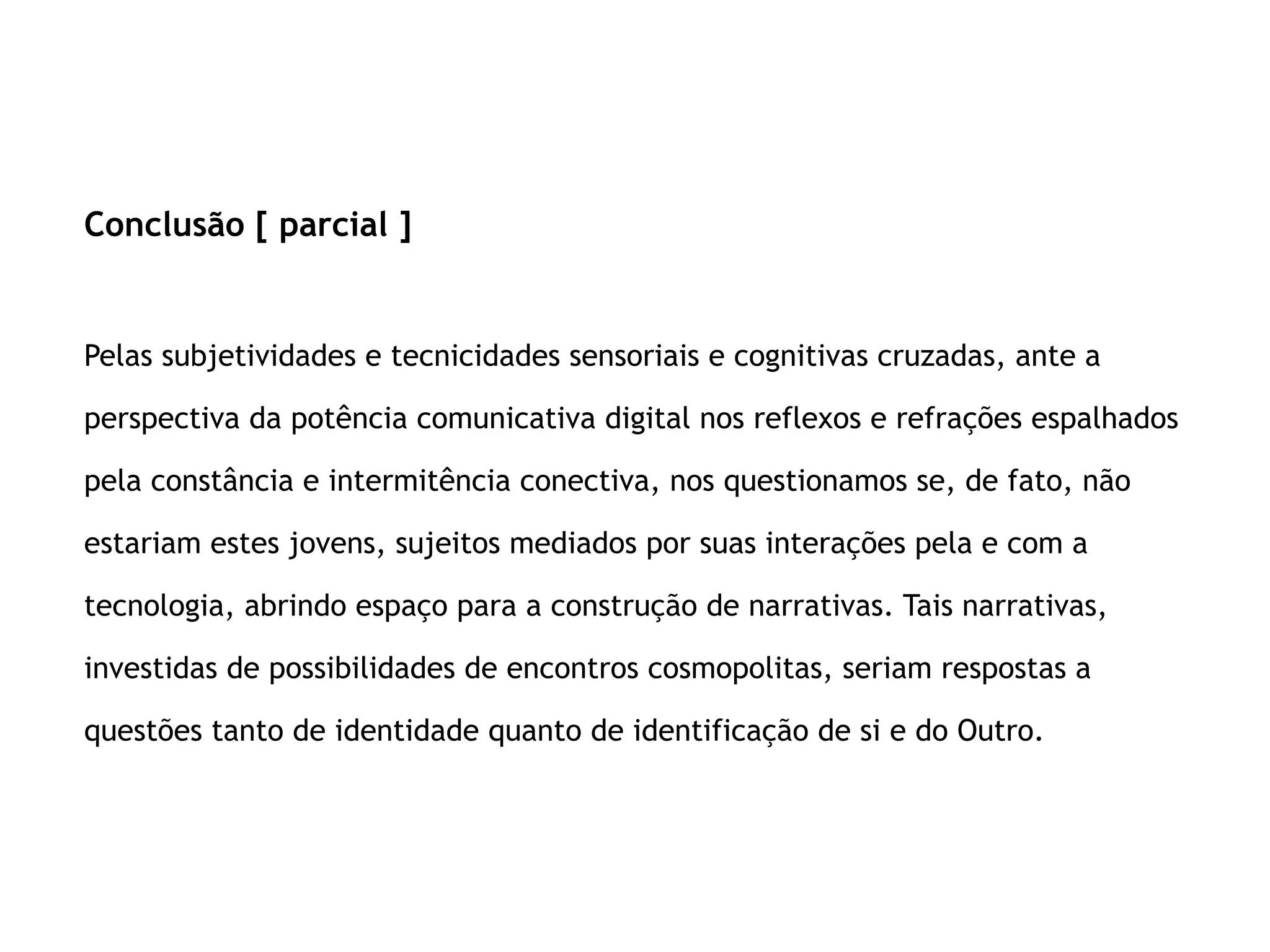 Conclusão [ parcial ]
Pelas subjetividades e tecnicidades sensoriais e cognitivas cruzadas, ante a
perspectiva da potência comunicativa digital nos reflexos e refrações espalhados
pela constância e intermitência conectiva, nos questionamos se, de fato, não
estariam estes jovens, sujeitos mediados por suas interações pela e com a
tecnologia, abrindo espaço para a construção de narrativas. Tais narrativas,
investidas de possibilidades de encontros cosmopolitas, seriam respostas a
questões tanto de identidade quanto de identificação de si e do Outro.
 