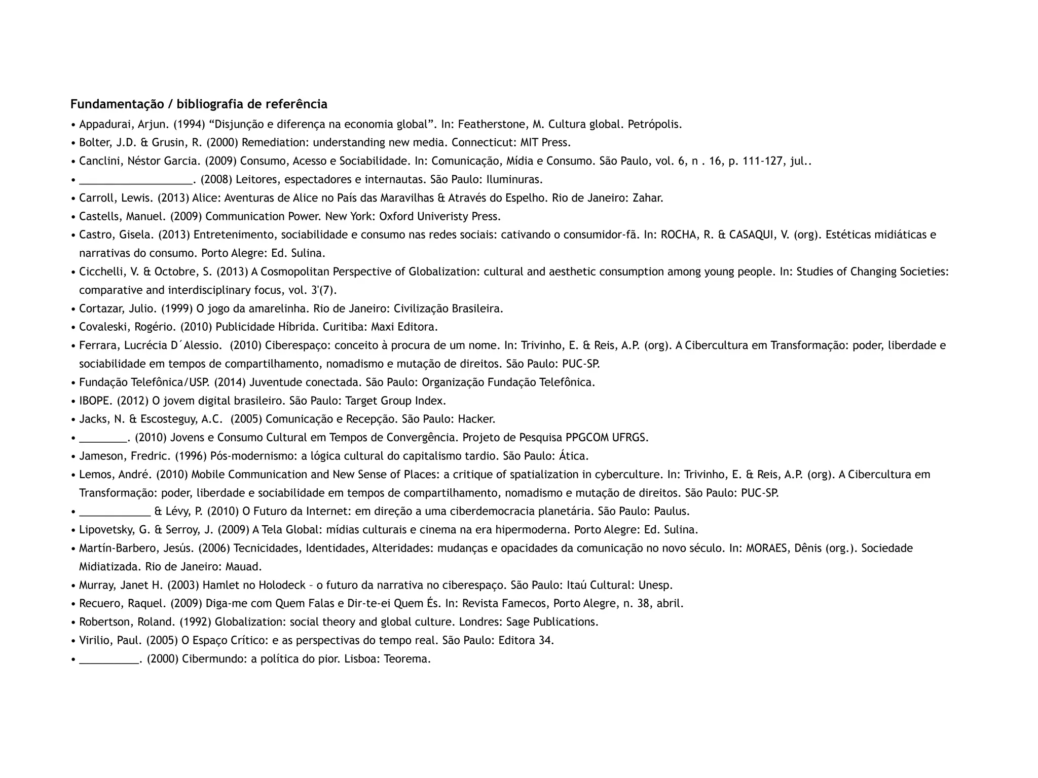 Fundamentação / bibliografia de referência
• Appadurai, Arjun. (1994) “Disjunção e diferença na economia global”. In: Featherstone, M. Cultura global. Petrópolis.
• Bolter, J.D. & Grusin, R. (2000) Remediation: understanding new media. Connecticut: MIT Press.
• Canclini, Néstor Garcia. (2009) Consumo, Acesso e Sociabilidade. In: Comunicação, Mídia e Consumo. São Paulo, vol. 6, n . 16, p. 111-127, jul..
• ___________________. (2008) Leitores, espectadores e internautas. São Paulo: Iluminuras.
• Carroll, Lewis. (2013) Alice: Aventuras de Alice no País das Maravilhas & Através do Espelho. Rio de Janeiro: Zahar.
• Castells, Manuel. (2009) Communication Power. New York: Oxford Univeristy Press.
• Castro, Gisela. (2013) Entretenimento, sociabilidade e consumo nas redes sociais: cativando o consumidor-fã. In: ROCHA, R. & CASAQUI, V. (org). Estéticas midiáticas e
narrativas do consumo. Porto Alegre: Ed. Sulina.
• Cicchelli, V. & Octobre, S. (2013) A Cosmopolitan Perspective of Globalization: cultural and aesthetic consumption among young people. In: Studies of Changing Societies:
comparative and interdisciplinary focus, vol. 3'(7).
• Cortazar, Julio. (1999) O jogo da amarelinha. Rio de Janeiro: Civilização Brasileira.
• Covaleski, Rogério. (2010) Publicidade Híbrida. Curitiba: Maxi Editora.
• Ferrara, Lucrécia D´Alessio. (2010) Ciberespaço: conceito à procura de um nome. In: Trivinho, E. & Reis, A.P. (org). A Cibercultura em Transformação: poder, liberdade e
sociabilidade em tempos de compartilhamento, nomadismo e mutação de direitos. São Paulo: PUC-SP.
• Fundação Telefônica/USP. (2014) Juventude conectada. São Paulo: Organização Fundação Telefônica.
• IBOPE. (2012) O jovem digital brasileiro. São Paulo: Target Group Index.
• Jacks, N. & Escosteguy, A.C. (2005) Comunicação e Recepção. São Paulo: Hacker.
• ________. (2010) Jovens e Consumo Cultural em Tempos de Convergência. Projeto de Pesquisa PPGCOM UFRGS.
• Jameson, Fredric. (1996) Pós-modernismo: a lógica cultural do capitalismo tardio. São Paulo: Ática.
• Lemos, André. (2010) Mobile Communication and New Sense of Places: a critique of spatialization in cyberculture. In: Trivinho, E. & Reis, A.P. (org). A Cibercultura em
Transformação: poder, liberdade e sociabilidade em tempos de compartilhamento, nomadismo e mutação de direitos. São Paulo: PUC-SP.
• ____________ & Lévy, P. (2010) O Futuro da Internet: em direção a uma ciberdemocracia planetária. São Paulo: Paulus.
• Lipovetsky, G. & Serroy, J. (2009) A Tela Global: mídias culturais e cinema na era hipermoderna. Porto Alegre: Ed. Sulina.
• Martín-Barbero, Jesús. (2006) Tecnicidades, Identidades, Alteridades: mudanças e opacidades da comunicação no novo século. In: MORAES, Dênis (org.). Sociedade
Midiatizada. Rio de Janeiro: Mauad.
• Murray, Janet H. (2003) Hamlet no Holodeck – o futuro da narrativa no ciberespaço. São Paulo: Itaú Cultural: Unesp.
• Recuero, Raquel. (2009) Diga-me com Quem Falas e Dir-te-ei Quem És. In: Revista Famecos, Porto Alegre, n. 38, abril.
• Robertson, Roland. (1992) Globalization: social theory and global culture. Londres: Sage Publications.
• Virilio, Paul. (2005) O Espaço Crítico: e as perspectivas do tempo real. São Paulo: Editora 34.
• __________. (2000) Cibermundo: a política do pior. Lisboa: Teorema.
 