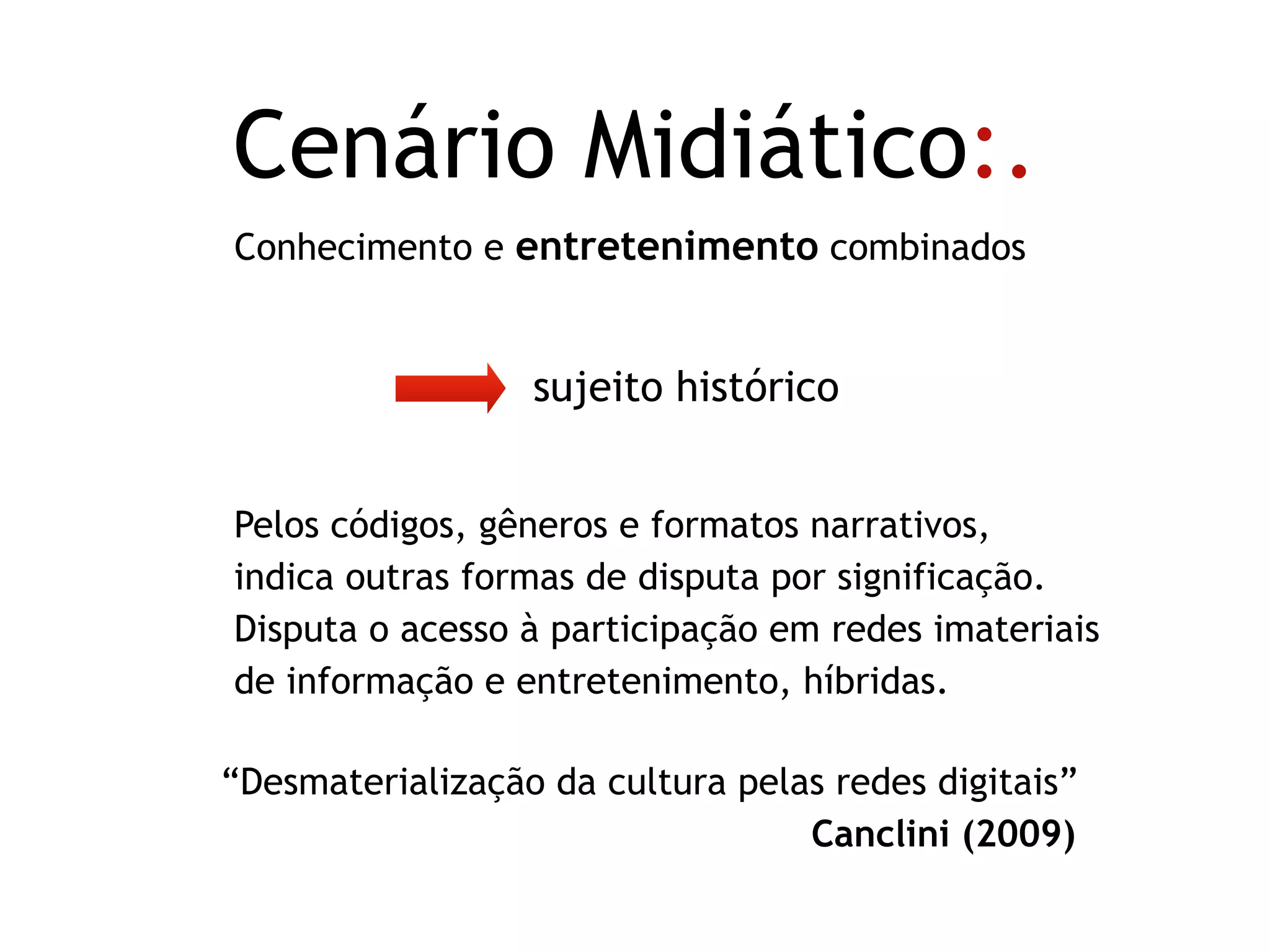 sujeito histórico
Conhecimento e entretenimento combinados
Cenário Midiático:.
Pelos códigos, gêneros e formatos narrativos,  
indica outras formas de disputa por significação.
Disputa o acesso à participação em redes imateriais
de informação e entretenimento, híbridas.
“Desmaterialização da cultura pelas redes digitais”
Canclini (2009).
 