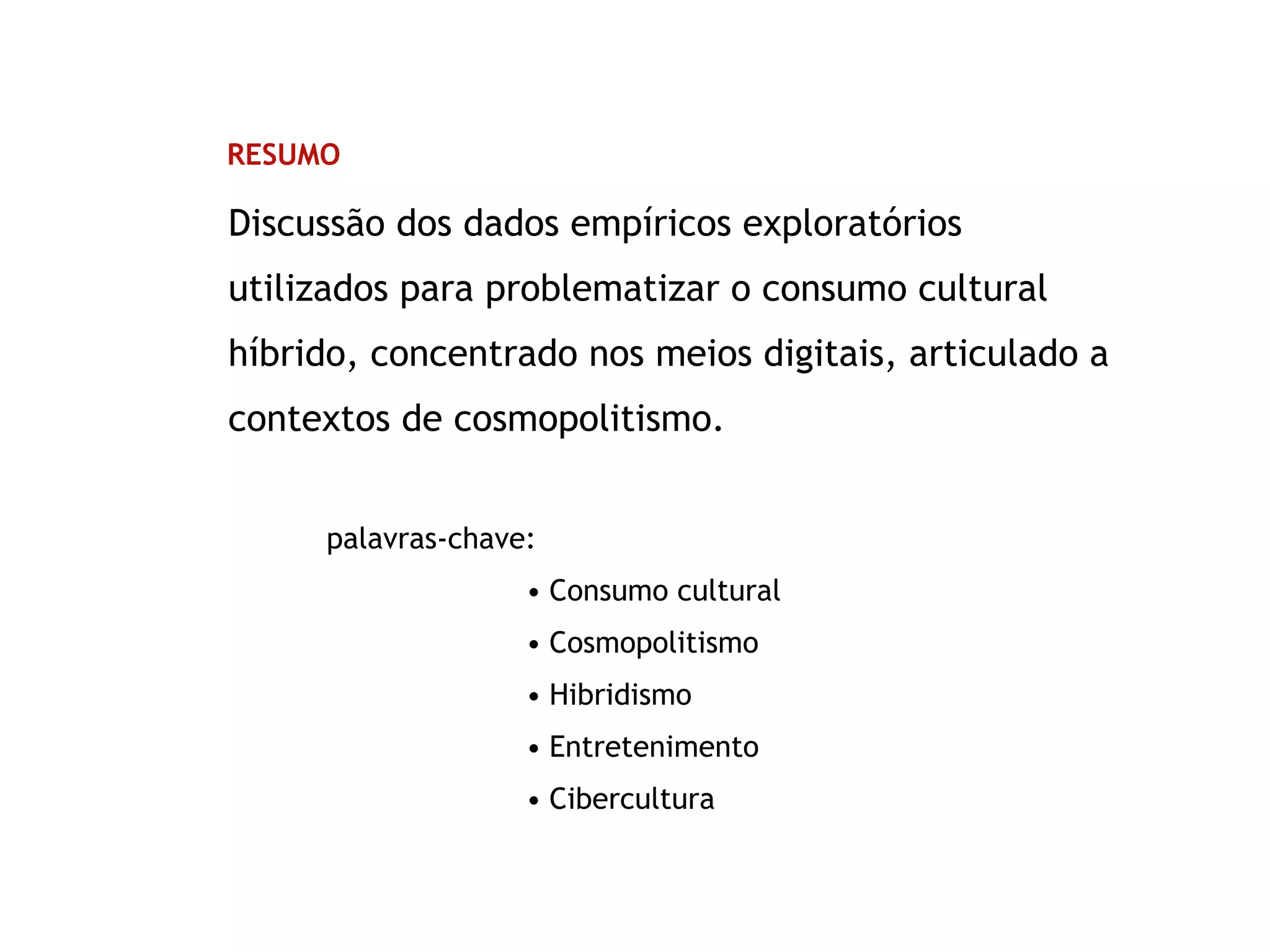 RESUMO
Discussão dos dados empíricos exploratórios
utilizados para problematizar o consumo cultural
híbrido, concentrado nos meios digitais, articulado a
contextos de cosmopolitismo.
palavras-chave:
• Consumo cultural
• Cosmopolitismo
• Hibridismo
• Entretenimento
• Cibercultura
 