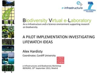 A PILOT IMPLEMENTATION INVESTIGATING
LIFEWATCH IDEAS
Alex Hardisty
Coordinator, Cardiff University
e-Infrastructures and Biodiversity Workshop
IBERGRID, 19th September 2013, Madrid
Biodiversity Virtual e-Laboratory
An e-Infrastructure and e-Science environment supporting research
on biodiversity
 
