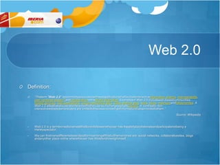 Web 2.0Definition:“Theterm "Web 2.0" iscommonlyassociatedwithwebapplicationsthatfacilitateinteractiveinformation sharing, interoperability, user-centered design[1]andcollaborationontheWorld Wide Web. Examplesof Web 2.0 includeweb-basedcommunities, hosted services, web applications, social-networking sites, video-sharing sites, wikis, blogs, mashupsandfolksonomies. A Web 2.0 siteallowsitsuserstointeractwithotherusersortochangewebsitecontent, in contrastto non-interactivewebsiteswhereusers are limitedtothepassiveviewingofinformationthatisprovidedtothem.”Source: WikipediaWeb 2.0 is a termbornedtonameallthatkindofsitesweretheuser has theabilitytocollaborateandparticipatenotbeing a merelyspectator.
