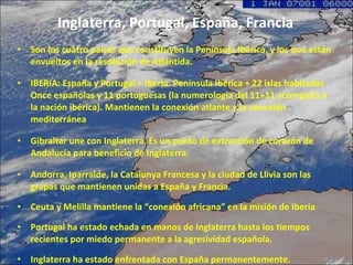 Inglaterra, Portugal, España, Francia Son los cuatro países que constituyen la Península Ibérica, y los que están envueltos en la resolución de Atlántida.  IBERIA: España y Portugal = Iberia. Península Ibérica + 22 islas habitadas Once españolas y 11 portuguesas (la numerología del 11+11 acompaña a la nación ibérica). Mantienen la conexión atlante y la conexión mediterránea Gibraltar une con Inglaterra. Es un punto de extracción de corazón de Andalucía para beneficio de Inglaterra.  Andorra, Iparralde, la Catalunya Francesa y la ciudad de Llivia son las grapas que mantienen unidas a España y Francia. Ceuta y Melilla mantiene la “conexión africana” en la misión de Iberia  Portugal ha estado echada en manos de Inglaterra hasta los tiempos recientes por miedo permanente a la agresividad española. Inglaterra ha estado enfrentada con España permanentemente. 