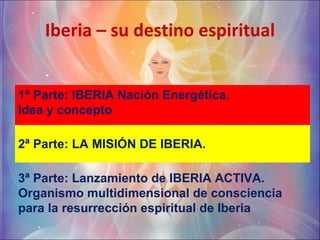 Iberia – su destino espiritual 1ª Parte: IBERIA Nación Energética.  Idea y concepto  2ª Parte: LA MISIÓN DE IBERIA. 3ª Parte: Lanzamiento de IBERIA ACTIVA. Organismo multidimensional de consciencia para la resurrección espiritual de Iberia 